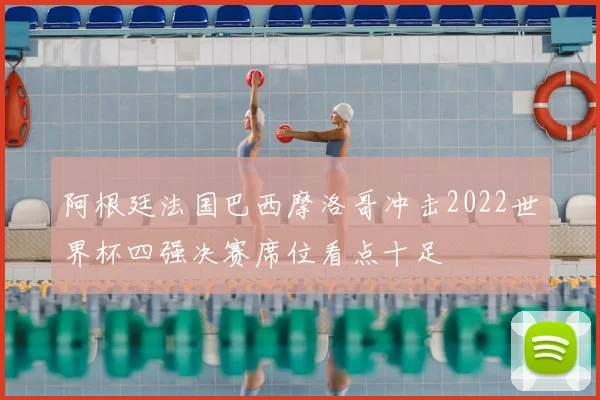 阿根廷法国巴西摩洛哥冲击2022世界杯四强决赛席位看点十足