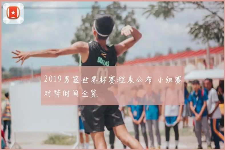 2019男篮世界杯赛程表公布 小组赛对阵时间全览