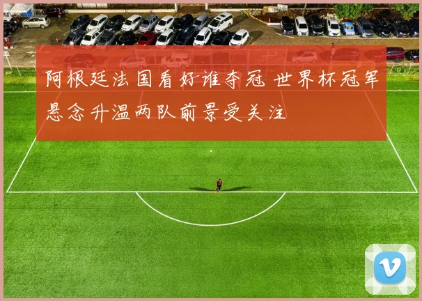 阿根廷法国看好谁夺冠 世界杯冠军悬念升温两队前景受关注
