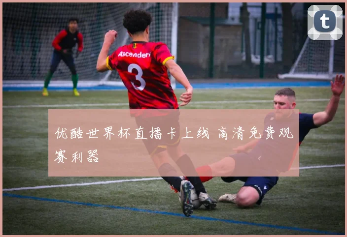 优酷世界杯直播卡上线 高清免费观赛利器
