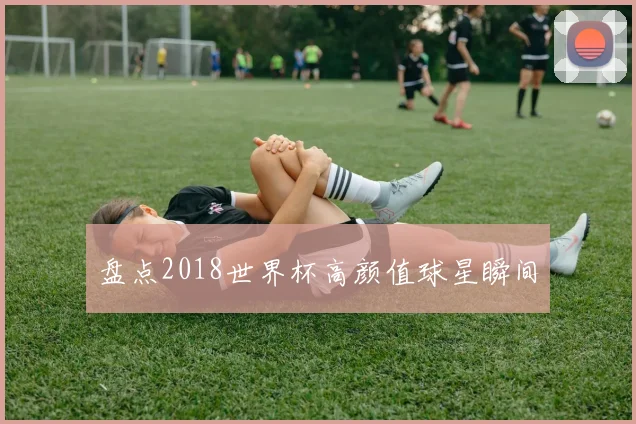 盘点2018世界杯高颜值球星瞬间