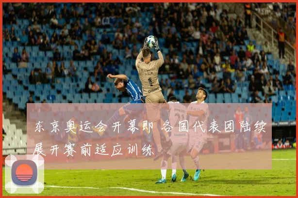 东京奥运会开幕即 各国代表团陆续展开赛前适应训练
