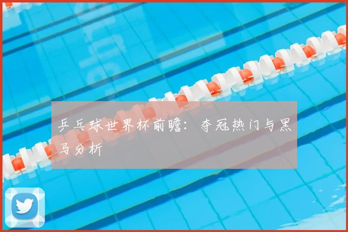 乒乓球世界杯前瞻:夺冠热门与黑马分析