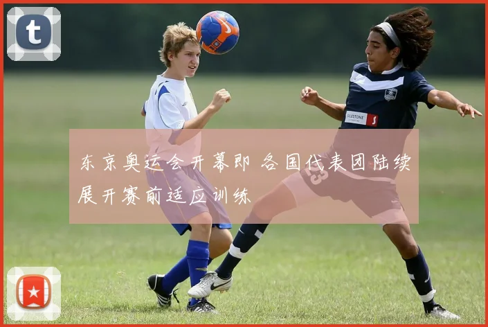 东京奥运会开幕即 各国代表团陆续展开赛前适应训练
