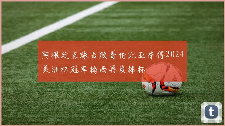 阿根廷点球击败哥伦比亚夺得2024美洲杯冠军梅西再度捧杯