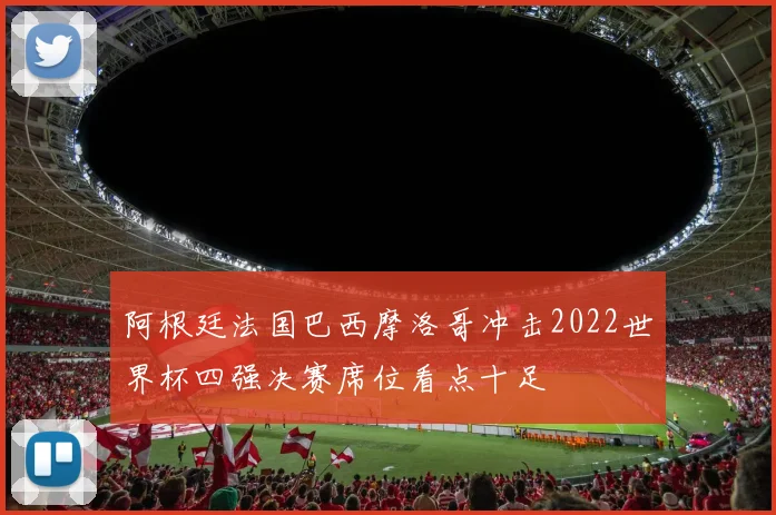 阿根廷法国巴西摩洛哥冲击2022世界杯四强决赛席位看点十足