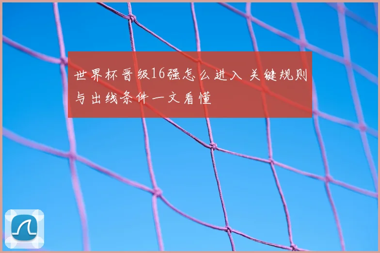 世界杯晋级16强怎么进入 关键规则与出线条件一文看懂