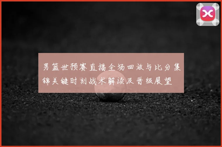 男篮世预赛直播全场回放与比分集锦关键时刻战术解读及晋级展望