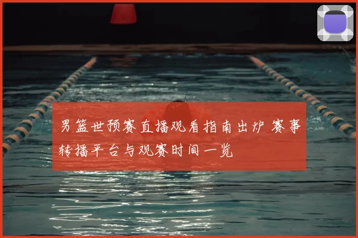 男篮世预赛直播观看指南出炉 赛事转播平台与观赛时间一览