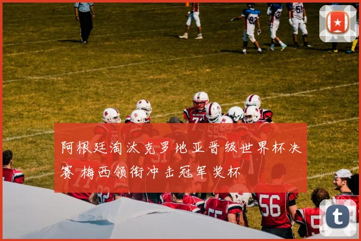 阿根廷淘汰克罗地亚晋级世界杯决赛 梅西领衔冲击冠军奖杯