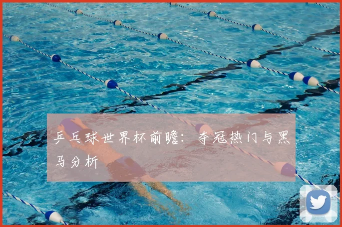 乒乓球世界杯前瞻:夺冠热门与黑马分析