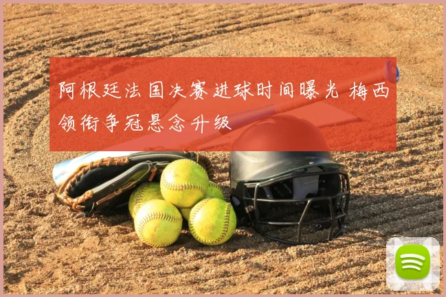 阿根廷法国决赛进球时间曝光 梅西领衔争冠悬念升级