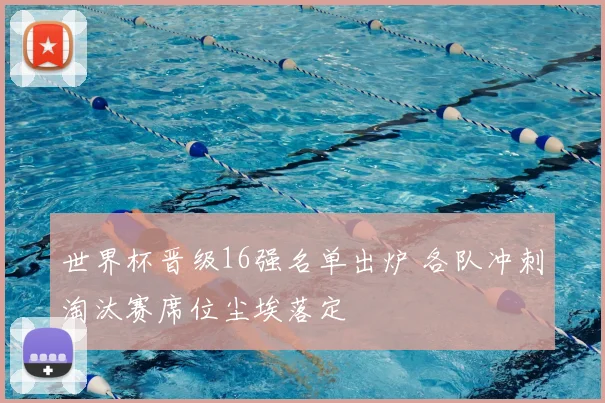 世界杯晋级16强名单出炉 各队冲刺淘汰赛席位尘埃落定