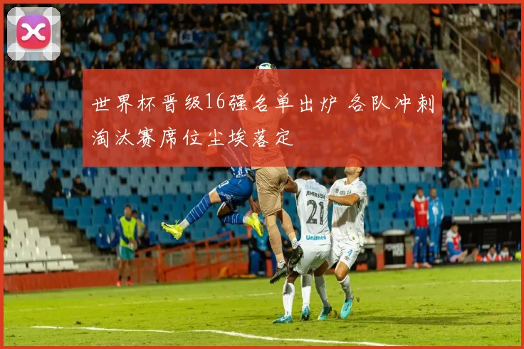 世界杯晋级16强名单出炉 各队冲刺淘汰赛席位尘埃落定