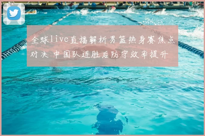 全球live直播解析男篮热身赛焦点对决 中国队连胜后防守效率提升