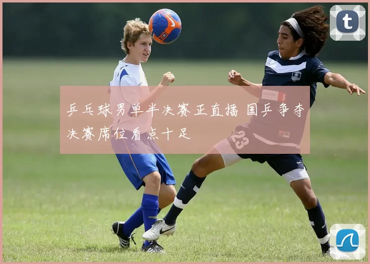 乒乓球男单半决赛正直播 国乒争夺决赛席位看点十足