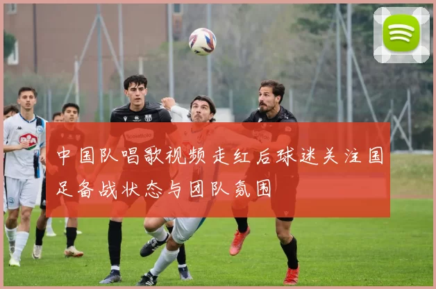 中国队唱歌视频走红后球迷关注国足备战状态与团队氛围