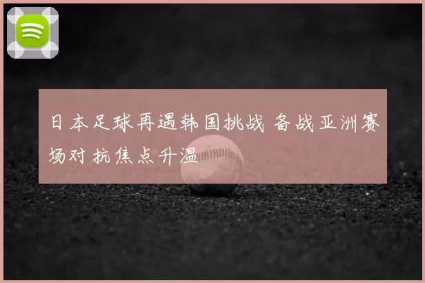 日本足球再遇韩国挑战 备战亚洲赛场对抗焦点升温