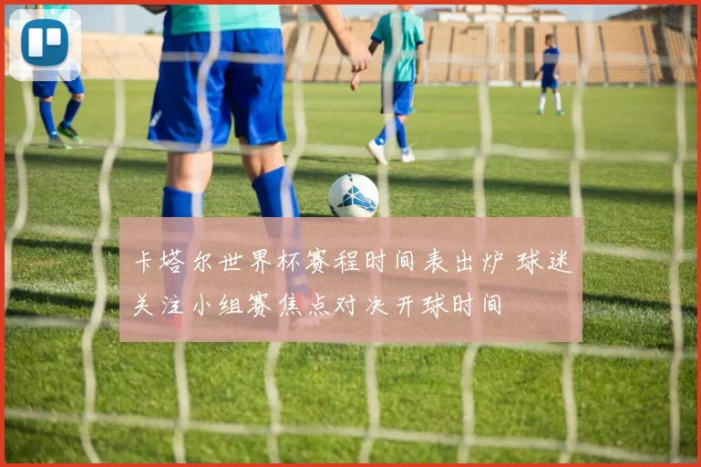 卡塔尔世界杯赛程时间表出炉 球迷关注小组赛焦点对决开球时间