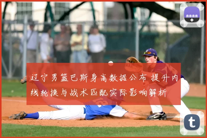 辽宁男篮巴斯身高数据公布 提升内线轮换与战术匹配实际影响解析