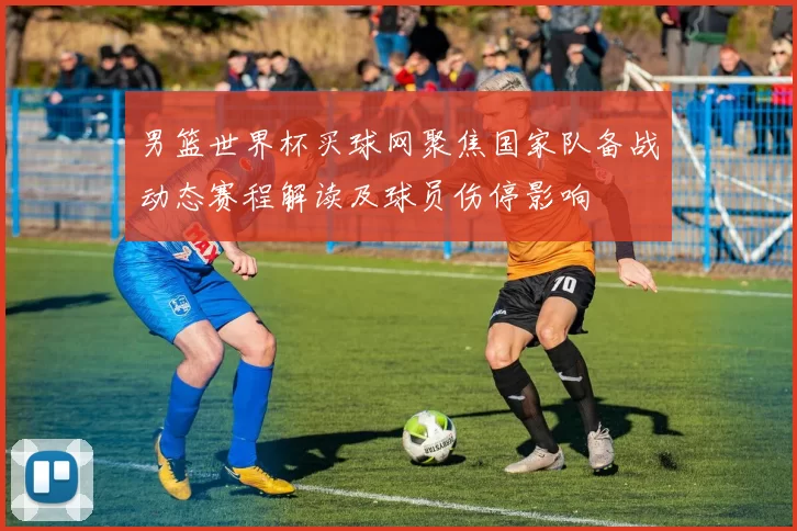 男篮世界杯买球网聚焦国家队备战动态赛程解读及球员伤停影响