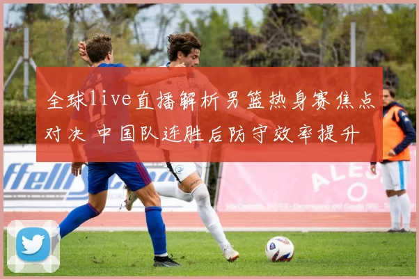 全球live直播解析男篮热身赛焦点对决 中国队连胜后防守效率提升