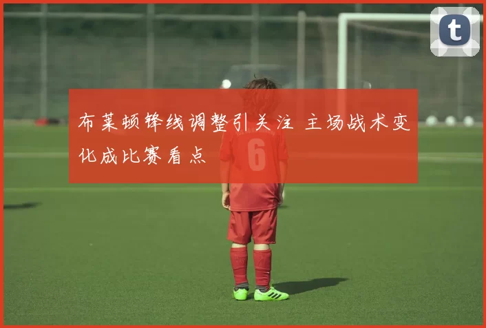 布莱顿锋线调整引关注 主场战术变化成比赛看点