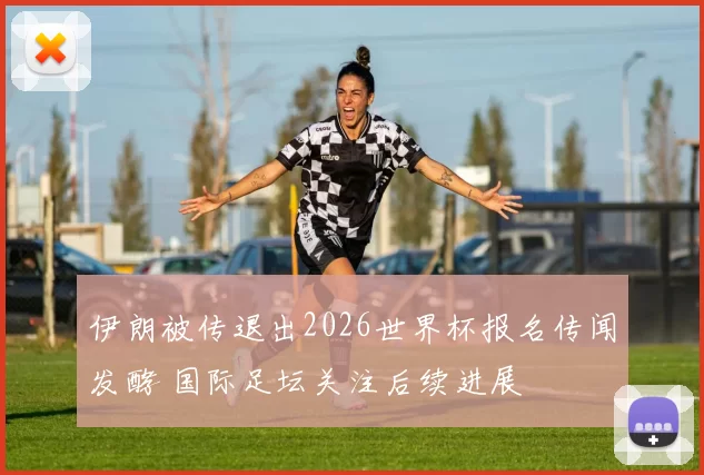 伊朗被传退出2026世界杯报名传闻发酵 国际足坛关注后续进展
