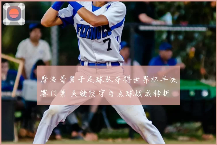 摩洛哥男子足球队夺得世界杯半决赛门票 关键防守与点球战成转折