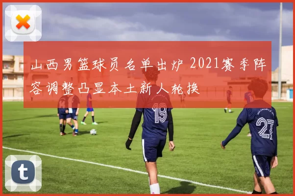 山西男篮球员名单出炉 2021赛季阵容调整凸显本土新人轮换
