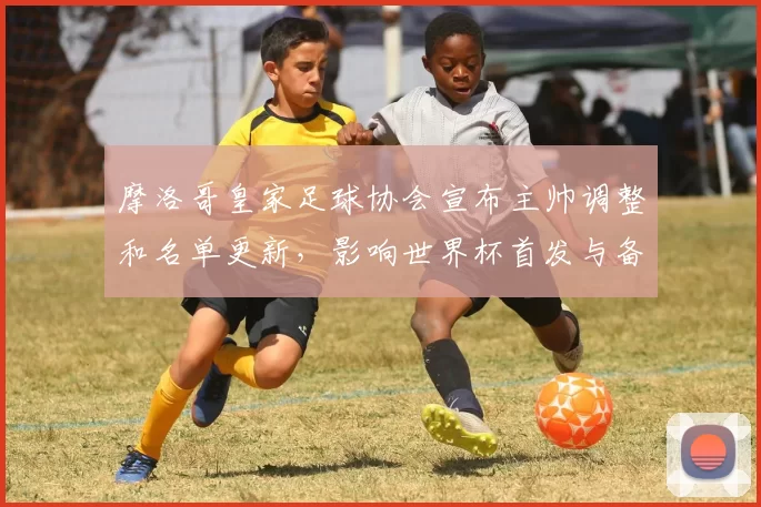 摩洛哥皇家足球协会宣布主帅调整和名单更新，影响世界杯首发与备战