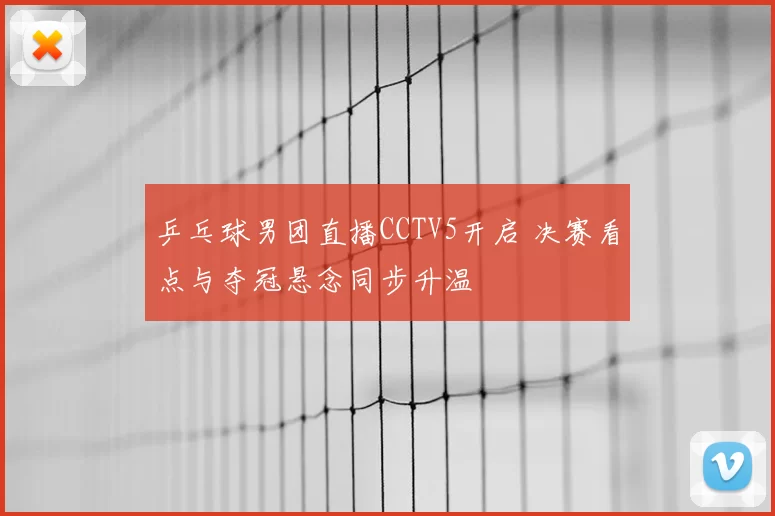 乒乓球男团直播CCTV5开启 决赛看点与夺冠悬念同步升温