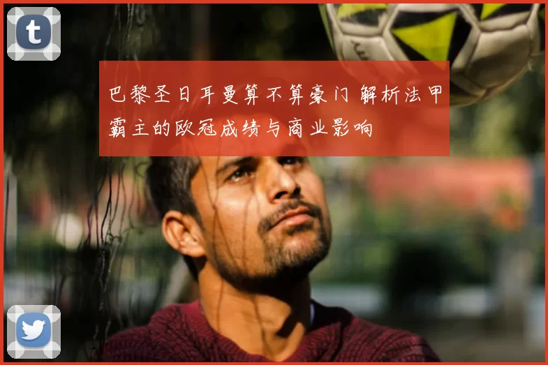 巴黎圣日耳曼算不算豪门 解析法甲霸主的欧冠成绩与商业影响