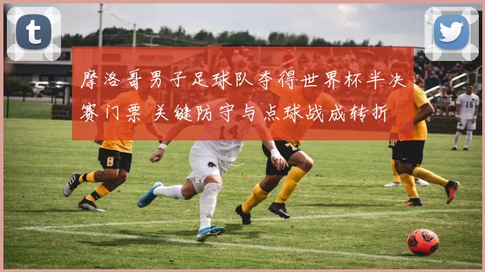 摩洛哥男子足球队夺得世界杯半决赛门票 关键防守与点球战成转折