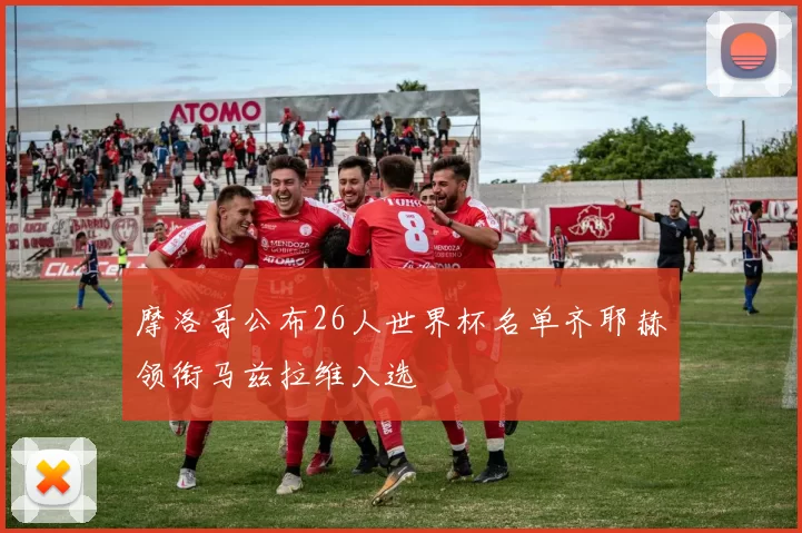 摩洛哥公布26人世界杯名单齐耶赫领衔马兹拉维入选