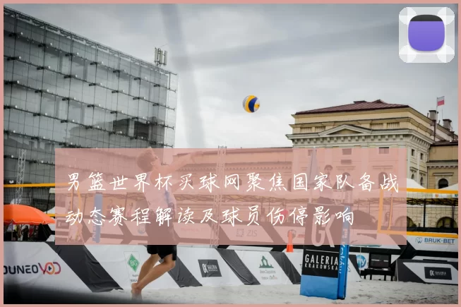 男篮世界杯买球网聚焦国家队备战动态赛程解读及球员伤停影响