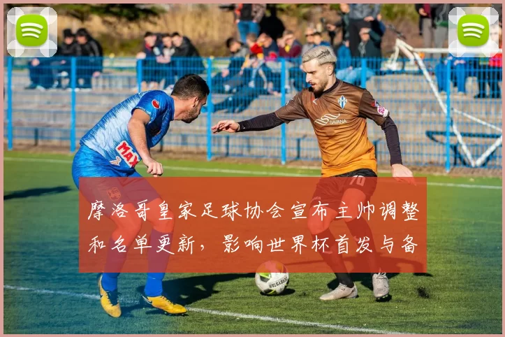 摩洛哥皇家足球协会宣布主帅调整和名单更新，影响世界杯首发与备战