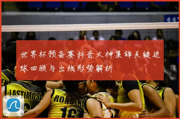 世界杯预备赛抖音大神集锦关键进球回顾与出线形势解析