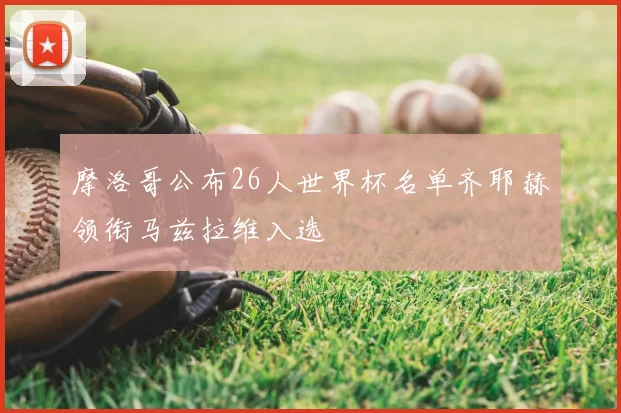 摩洛哥公布26人世界杯名单齐耶赫领衔马兹拉维入选