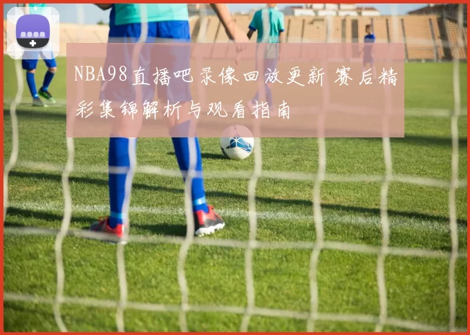 NBA98直播吧录像回放更新 赛后精彩集锦解析与观看指南