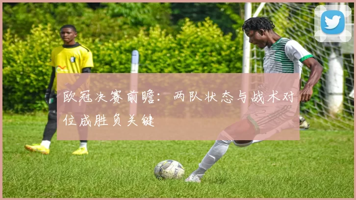 欧冠决赛前瞻：两队状态与战术对位成胜负关键