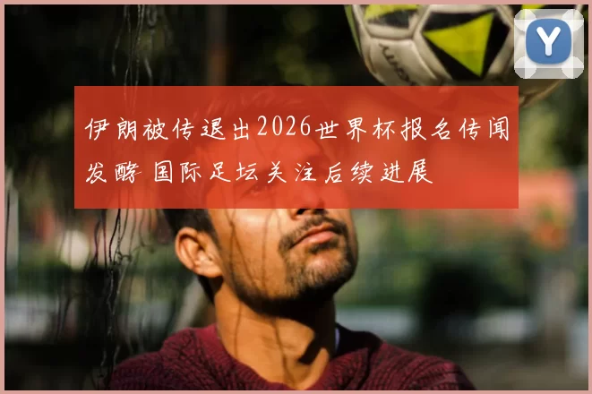 伊朗被传退出2026世界杯报名传闻发酵 国际足坛关注后续进展