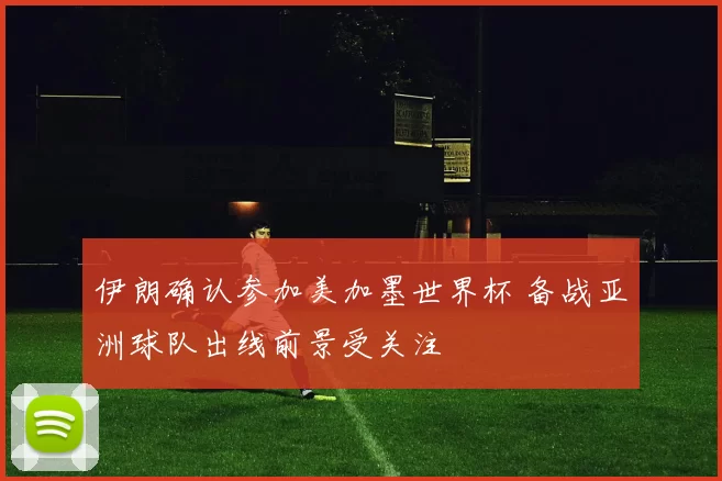 伊朗确认参加美加墨世界杯 备战亚洲球队出线前景受关注