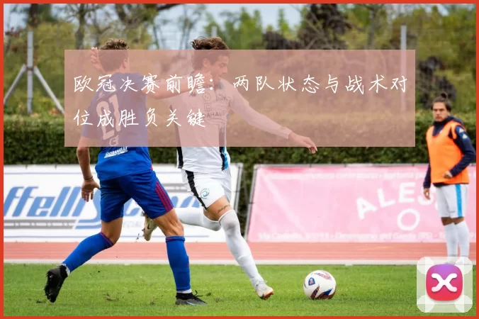 欧冠决赛前瞻：两队状态与战术对位成胜负关键