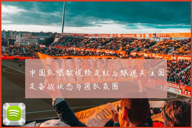 中国队唱歌视频走红后球迷关注国足备战状态与团队氛围
