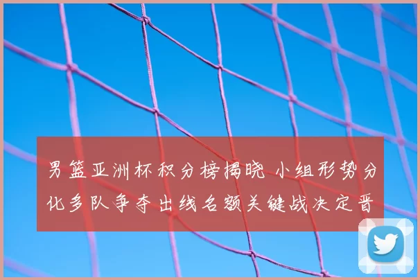 男篮亚洲杯积分榜揭晓 小组形势分化多队争夺出线名额关键战决定晋级顺序