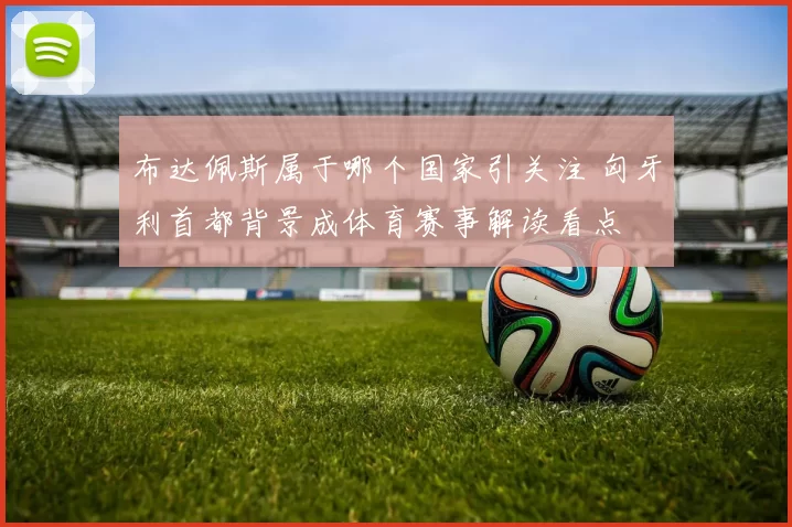 布达佩斯属于哪个国家引关注 匈牙利首都背景成体育赛事解读看点