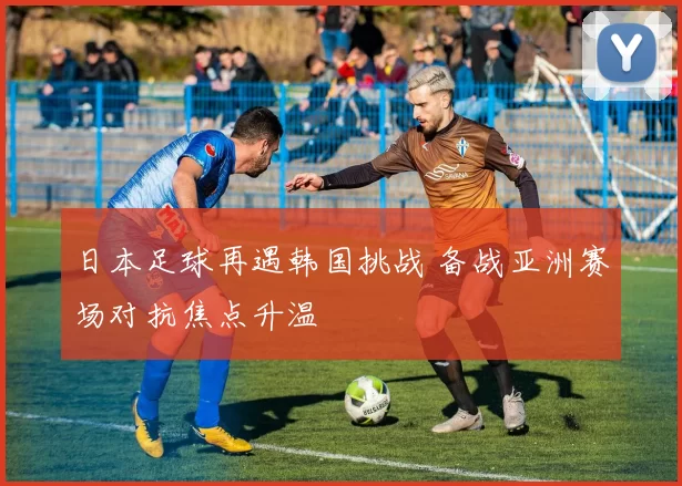 日本足球再遇韩国挑战 备战亚洲赛场对抗焦点升温