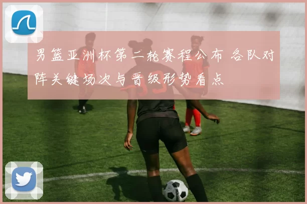 男篮亚洲杯第二轮赛程公布 各队对阵关键场次与晋级形势看点