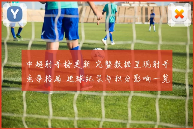 中超射手榜更新 完整数据呈现射手竞争格局 进球纪录与积分影响一览